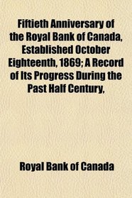 Fiftieth Anniversary of the Royal Bank of Canada, Established October Eighteenth, 1869; A Record of Its Progress During the Past Half Century,