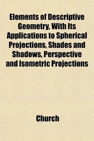Elements of Descriptive Geometry With Its Applications to Spherical Projections, Shades and Shadows, Perspective and Isometric Projections