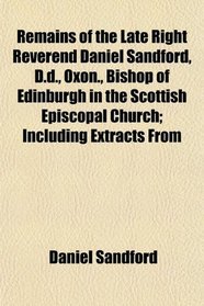 Remains of the Late Right Reverend Daniel Sandford, D.d., Oxon., Bishop of Edinburgh in the Scottish Episcopal Church; Including Extracts From