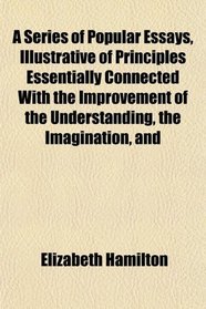 A Series of Popular Essays, Illustrative of Principles Essentially Connected With the Improvement of the Understanding, the Imagination, and