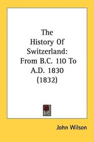 The History Of Switzerland: From B.C. 110 To A.D. 1830 (1832)