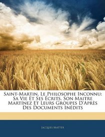 Saint-Martin, Le Philosophe Inconnu: Sa Vie Et Ses crits, Son Maitre Martnez Et Leurs Groupes D'aprs Des Documents Indits (French Edition)