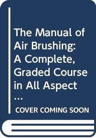 The Manual of Air Brushing: A Complete, Graded Course in All Aspects of Airbrush Use and Maintenance