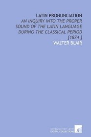 Latin Pronunciation: An Inquiry Into the Proper Sound of the Latin Language During the Classical Period [1874 ]