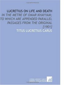 Lucretius on Life and Death: In the Metre of Omar Khayyam; to Which Are Appended Parallel Passages From the Original [1901]