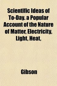 Scientific Ideas of To-Day. a Popular Account of the Nature of Matter, Electricity, Light, Heat,