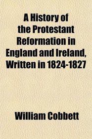 A History of the Protestant Reformation in England and Ireland, Written in 1824-1827