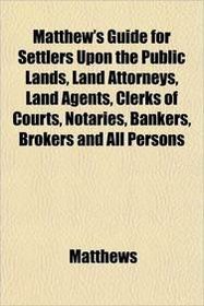 Matthew's Guide for Settlers Upon the Public Lands, Land Attorneys, Land Agents, Clerks of Courts, Notaries, Bankers, Brokers and All Persons