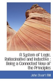 A System of Logic, Ratiocinative and Inductive : Being a Connected View of the Principles