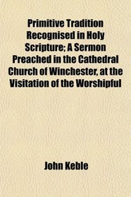 Primitive Tradition Recognised in Holy Scripture; A Sermon Preached in the Cathedral Church of Winchester, at the Visitation of the Worshipful