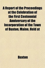 A Report of the Proceedings at the Celebration of the First Centennial Anniversary of the Incorporation of the Town of Buxton, Maine, Held at
