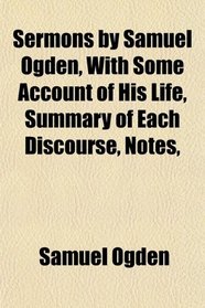 Sermons by Samuel Ogden, With Some Account of His Life, Summary of Each Discourse, Notes,