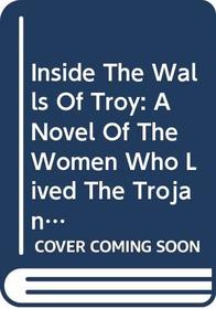 Inside The Walls Of Troy: A Novel Of The Women Who Lived The Trojan War