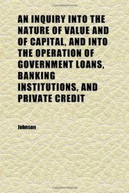 An Inquiry Into the Nature of Value and of Capital, and Into the Operation of Government Loans, Banking Institutions, and Private Credit