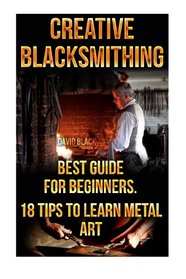 Creative Blacksmithing Best Guide For Beginners. 18 Tips To Learn Metal Art: (Blacksmith, How To Blacksmith, How To Blacksmithing, Metal Work, Knife ... Blacksmithing, DIY Blacksmith, Forging)