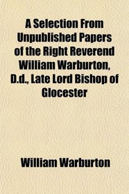 A Selection From Unpublished Papers of the Right Reverend William Warburton, D.d., Late Lord Bishop of Glocester