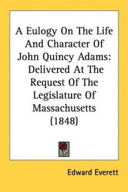 A Eulogy On The Life And Character Of John Quincy Adams: Delivered At The Request Of The Legislature Of Massachusetts (1848)