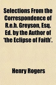 Selections From the Correspondence of R.e.h. Greyson, Esq. Ed. by the Author of 'the Eclipse of Faith'.