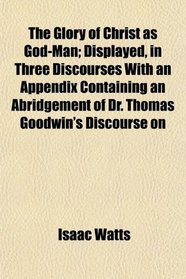 The Glory of Christ as God-Man; Displayed, in Three Discourses With an Appendix Containing an Abridgement of Dr. Thomas Goodwin's Discourse on