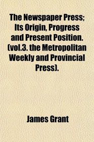 The Newspaper Press; Its Origin, Progress and Present Position. (vol.3. the Metropolitan Weekly and Provincial Press).