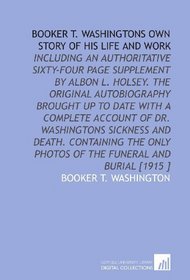 Booker T. Washingtons Own Story of His Life and Work: Including an Authoritative Sixty-Four Page Supplement by Albon L. Holsey. The Original Autobiography ... Photos of the Funeral and Burial [1915 ]