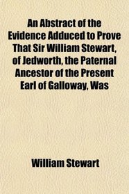 An Abstract of the Evidence Adduced to Prove That Sir William Stewart, of Jedworth, the Paternal Ancestor of the Present Earl of Galloway, Was