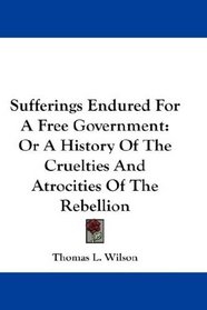 Sufferings Endured For A Free Government: Or A History Of The Cruelties And Atrocities Of The Rebellion
