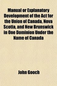 Manual or Explanatory Development of the Act for the Union of Canada, Nova Scotia, and New Brunswick in One Dominion Under the Name of Canada