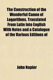 The Construction of the Wonderful Canon of Logarithms. Translated From Latin Into English With Notes and a Catalogue of the Various Editions of