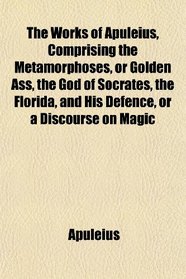 The Works of Apuleius, Comprising the Metamorphoses, or Golden Ass, the God of Socrates, the Florida, and His Defence, or a Discourse on Magic