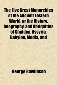 The Five Great Monarchies of the Ancient Eastern World, or the History, Geography, and Antiquities of Chaldea, Assyria, Babylon, Media, and