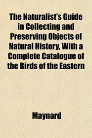 The Naturalist's Guide in Collecting and Preserving Objects of Natural History, With a Complete Catalogue of the Birds of the Eastern