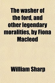 The washer of the ford, and other legendary moralities, by Fiona Macleod