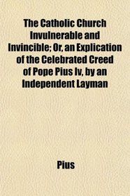 The Catholic Church Invulnerable and Invincible; Or, an Explication of the Celebrated Creed of Pope Pius Iv, by an Independent Layman