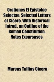 Orationes Et Epistolae Selectae. Selected Letters of Cicero. With Historical Introd., an Outline of the Roman Constitution, Notes Excursuses,