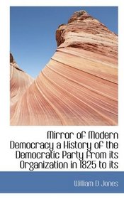 Mirror of Modern Democracy a History of the Democratic Party from its Organization in 1825 to its