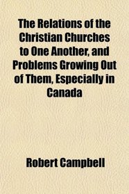 The Relations of the Christian Churches to One Another, and Problems Growing Out of Them, Especially in Canada