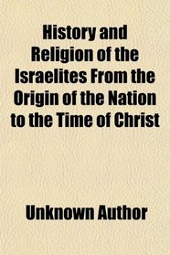 History and Religion of the Israelites From the Origin of the Nation to the Time of Christ