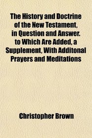 The History and Doctrine of the New Testament, in Question and Answer. to Which Are Added, a Supplement, With Additonal Prayers and Meditations