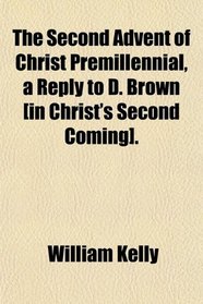 The Second Advent of Christ Premillennial, a Reply to D. Brown [in Christ's Second Coming].