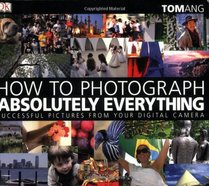 How to Photograph Absolutely Everything: Successful Pictures From Your Digital Camera