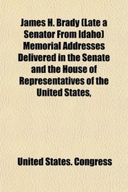 James H. Brady (Late a Senator From Idaho) Memorial Addresses Delivered in the Senate and the House of Representatives of the United States,