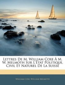 Lettres De M. William Coxe  M. W. Melmoth Sur L'tat Politique, Civil Et Naturel De La Suisse (French Edition)