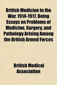 British Medicine in the War, 1914-1917, Being Essays on Problems of Medicine, Surgery, and Pathology Arising Among the British Armed Forces