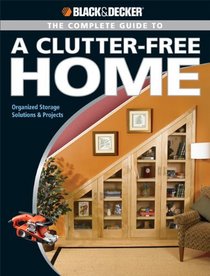 The Black & Decker Complete Guide to a Clutter-Free Home: Organized Storage Solutions & Projects