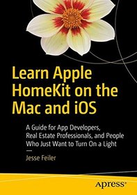 Learn Apple HomeKit on the Mac and iOS: A Guide for App Developers, Real Estate Professionals, and People Who Just Want to Turn On a Light