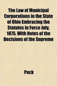 The Law of Municipal Corporations in the State of Ohio Embracing the Statutes in Force July, 1875, With Notes of the Decisions of the Supreme