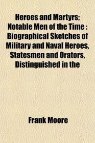 Heroes and Martyrs; Notable Men of the Time: Biographical Sketches of Military and Naval Heroes, Statesmen and Orators, Distinguished in the