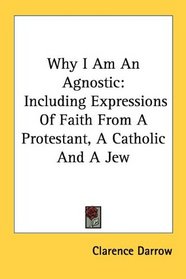 Why I Am An Agnostic: Including Expressions Of Faith From A Protestant, A Catholic And A Jew