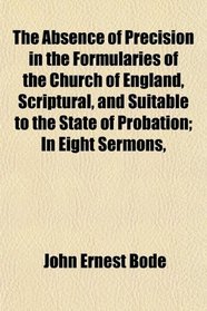 The Absence of Precision in the Formularies of the Church of England, Scriptural, and Suitable to the State of Probation; In Eight Sermons,